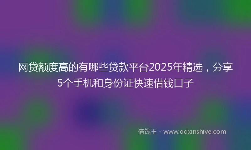 网贷额度高的有哪些贷款平台2025年精选，分享5个手机和身份证快速借钱口子