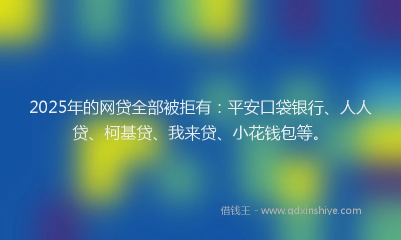 2025年的网贷全部被拒有：平安口袋银行、人人贷、柯基贷、我来贷、小花钱包等。