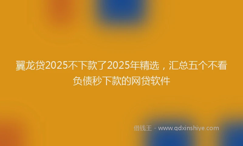 翼龙贷2025不下款了2025年精选，汇总五个不看负债秒下款的网贷软件