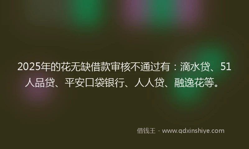 2025年的花无缺借款审核不通过有：滴水贷、51人品贷、平安口袋银行、人人贷、融逸花等。