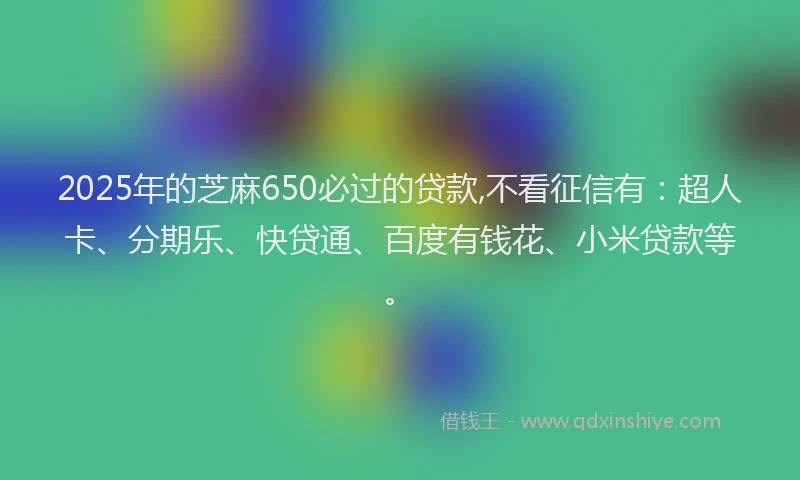 2025年的芝麻650必过的贷款,不看征信有：超人卡、分期乐、快贷通、百度有钱花、小米贷款等。