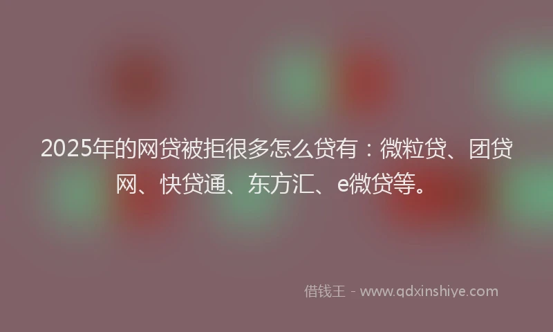 2025年的网贷被拒很多怎么贷有：微粒贷、团贷网、快贷通、东方汇、e微贷等。