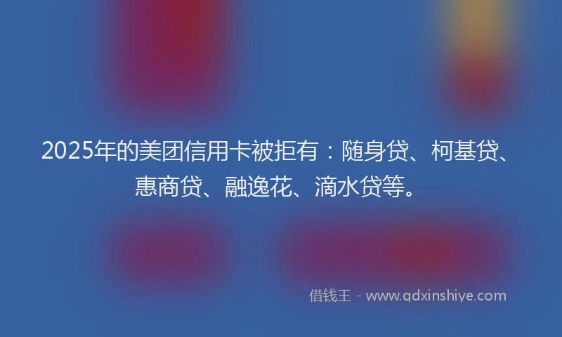 2025年的美团信用卡被拒有：随身贷、柯基贷、惠商贷、融逸花、滴水贷等。