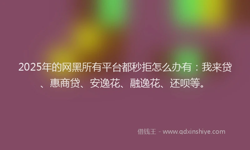 2025年的网黑所有平台都秒拒怎么办有：我来贷、惠商贷、安逸花、融逸花、还呗等。