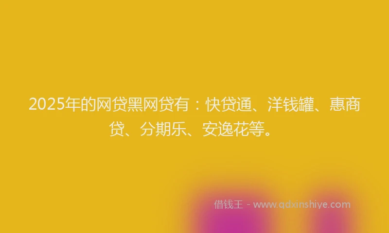 2025年的网贷黑网贷有：快贷通、洋钱罐、惠商贷、分期乐、安逸花等。