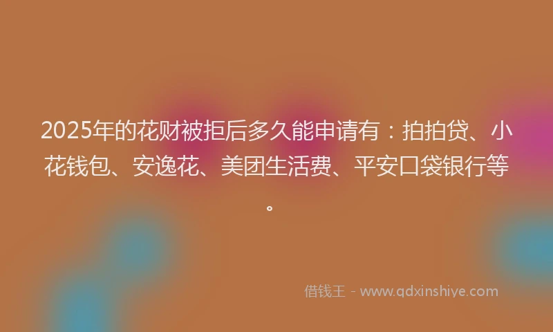 2025年的花财被拒后多久能申请有：拍拍贷、小花钱包、安逸花、美团生活费、平安口袋银行等。