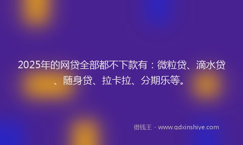2025年的网贷全部都不下款有：微粒贷、滴水贷、随身贷、拉卡拉、分期乐等。