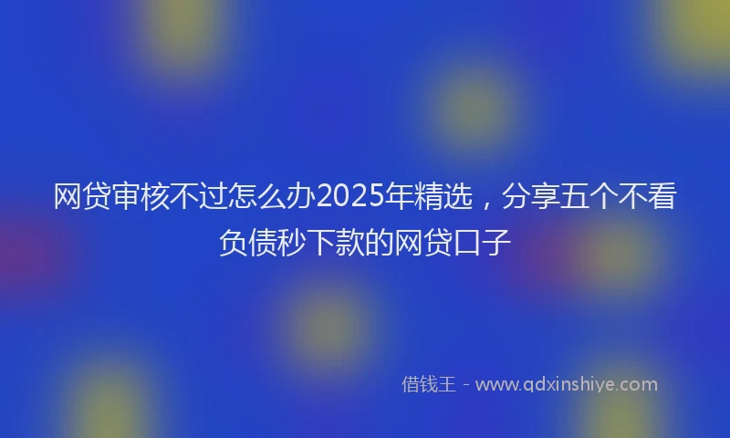 网贷审核不过怎么办2025年精选，分享五个不看负债秒下款的网贷口子