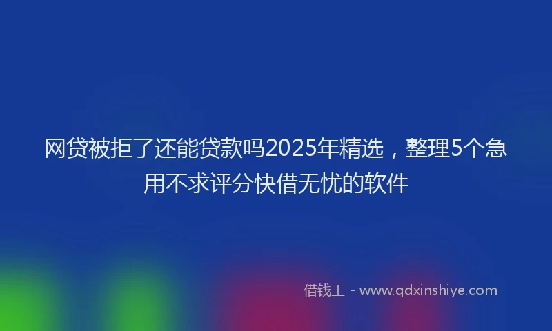 网贷被拒了还能贷款吗2025年精选，整理5个急用不求评分快借无忧的软件