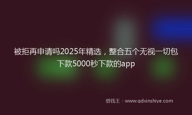 被拒再申请吗2025年精选，整合五个无视一切包下款5000秒下款的app