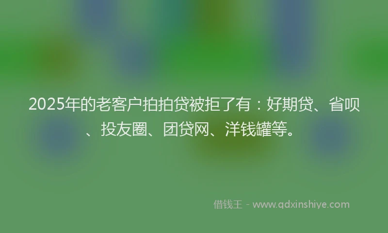 2025年的老客户拍拍贷被拒了有：好期贷、省呗、投友圈、团贷网、洋钱罐等。