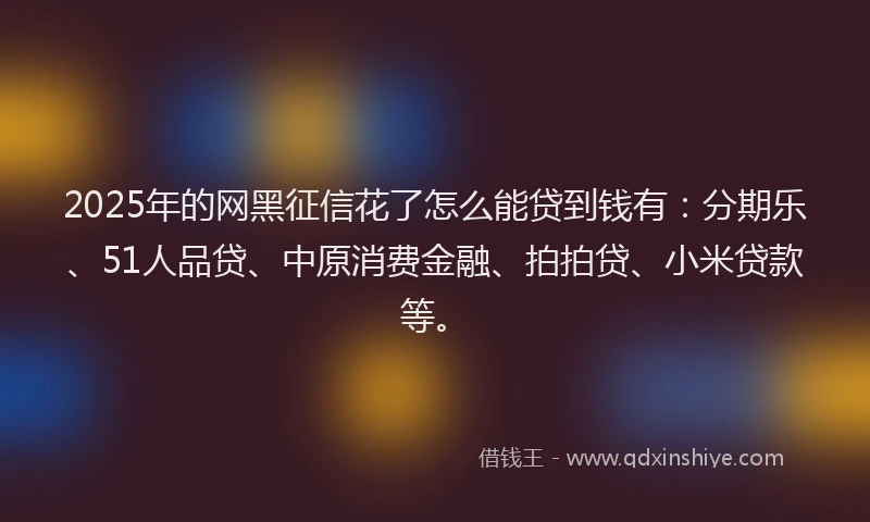 2025年的网黑征信花了怎么能贷到钱有：分期乐、51人品贷、中原消费金融、拍拍贷、小米贷款等。