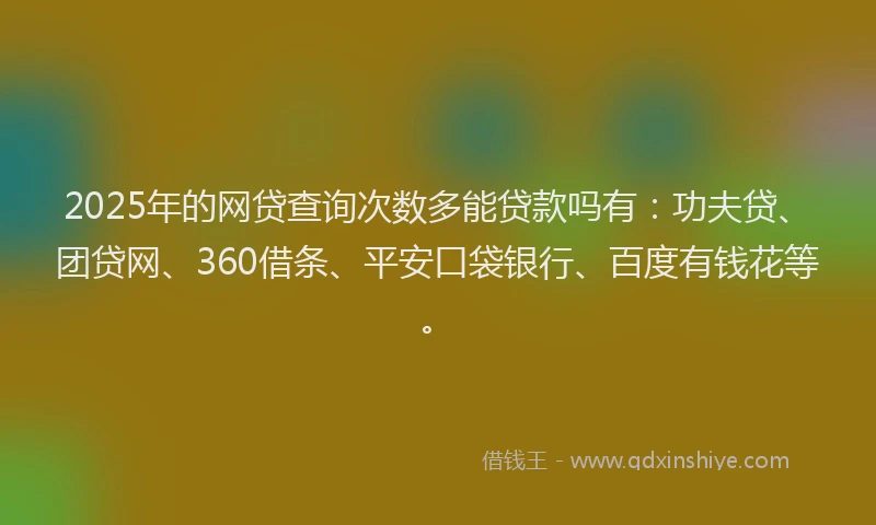 2025年的网贷查询次数多能贷款吗有：功夫贷、团贷网、360借条、平安口袋银行、百度有钱花等。