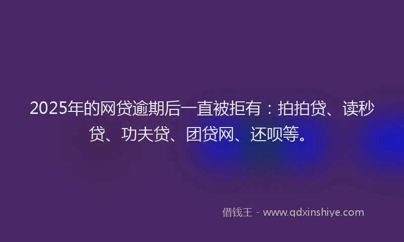 2025年的网贷逾期后一直被拒有：拍拍贷、读秒贷、功夫贷、团贷网、还呗等。