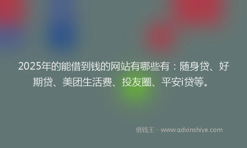 2025年的能借到钱的网站有哪些有：随身贷、好期贷、美团生活费、投友圈、平安i贷等。