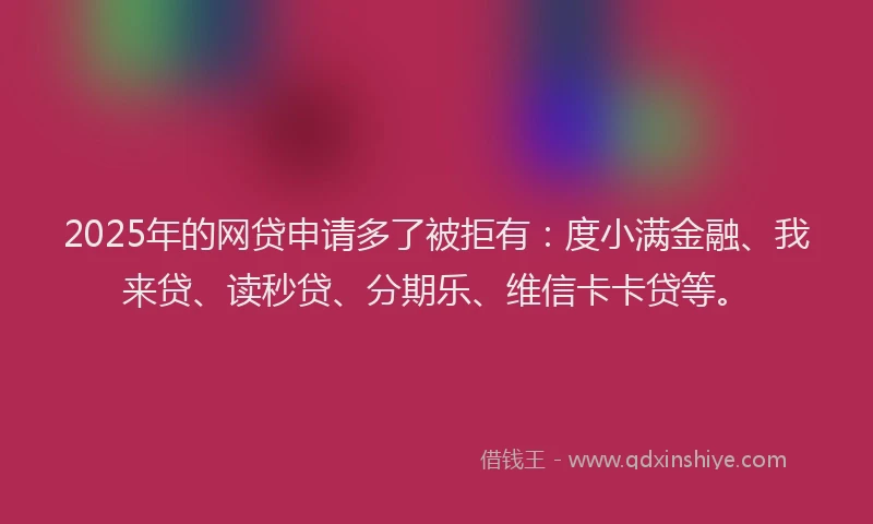 2025年的网贷申请多了被拒有：度小满金融、我来贷、读秒贷、分期乐、维信卡卡贷等。