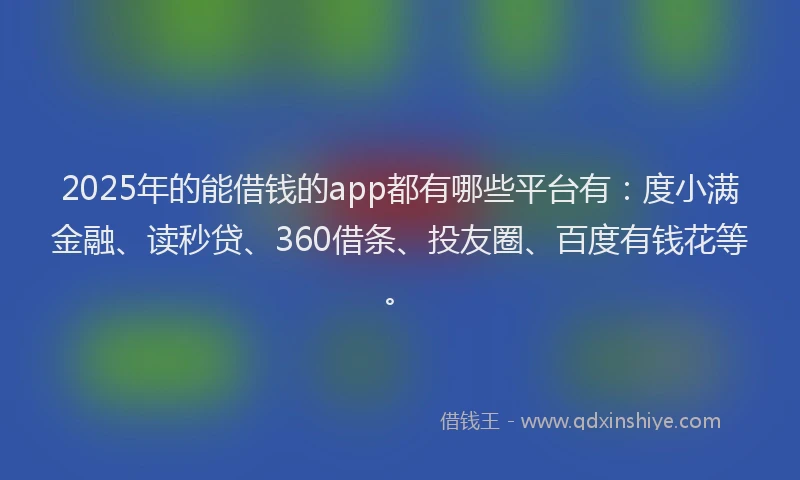 2025年的能借钱的app都有哪些平台有：度小满金融、读秒贷、360借条、投友圈、百度有钱花等。
