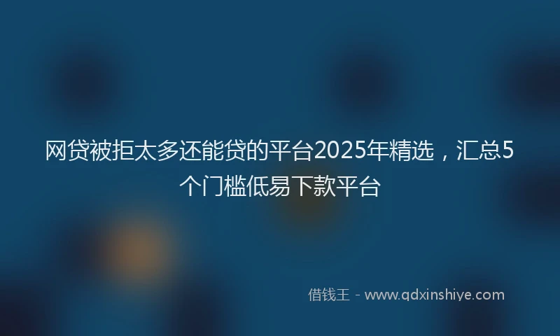 网贷被拒太多还能贷的平台2025年精选，汇总5个门槛低易下款平台