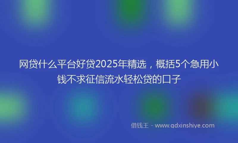 网贷什么平台好贷2025年精选，概括5个急用小钱不求征信流水轻松贷的口子