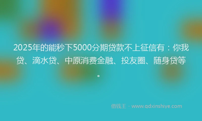 2025年的能秒下5000分期贷款不上征信有：你我贷、滴水贷、中原消费金融、投友圈、随身贷等。