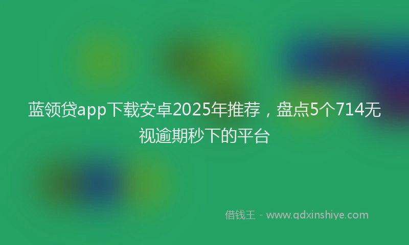 蓝领贷app下载安卓2025年推荐，盘点5个714无视逾期秒下的平台