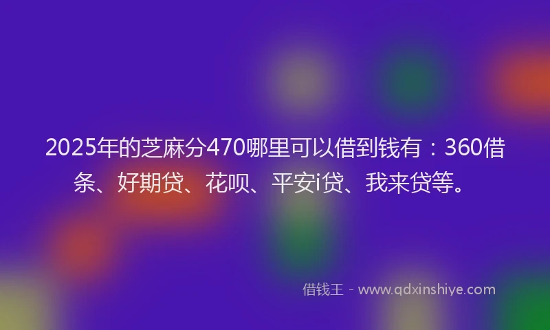 2025年的芝麻分470哪里可以借到钱有：360借条、好期贷、花呗、平安i贷、我来贷等。