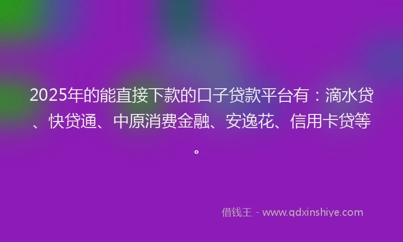 2025年的能直接下款的口子贷款平台有：滴水贷、快贷通、中原消费金融、安逸花、信用卡贷等。