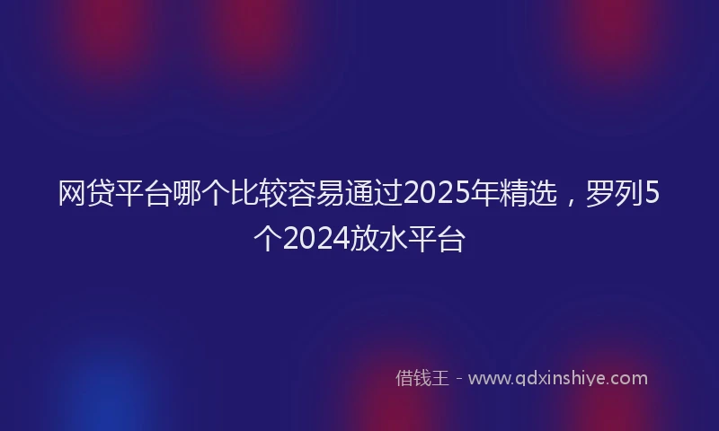 网贷平台哪个比较容易通过2025年精选，罗列5个2024放水平台
