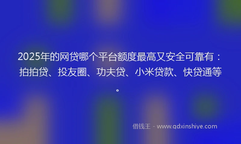 2025年的网贷哪个平台额度最高又安全可靠有：拍拍贷、投友圈、功夫贷、小米贷款、快贷通等。