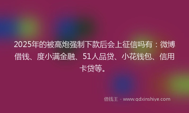 2025年的被高炮强制下款后会上征信吗有：微博借钱、度小满金融、51人品贷、小花钱包、信用卡贷等。