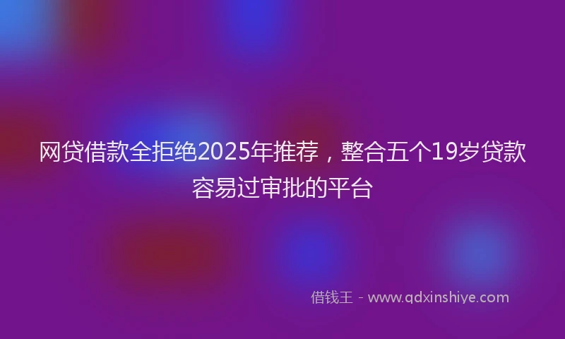 网贷借款全拒绝2025年推荐，整合五个19岁贷款容易过审批的平台