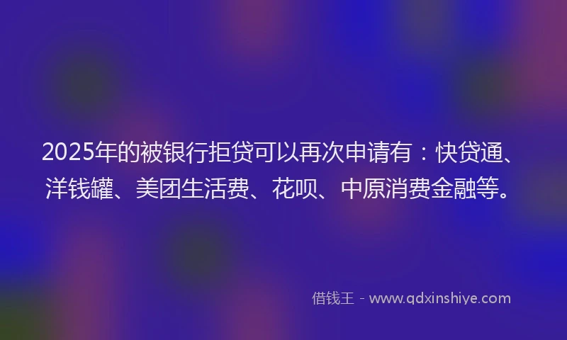 2025年的被银行拒贷可以再次申请有：快贷通、洋钱罐、美团生活费、花呗、中原消费金融等。