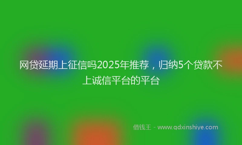 网贷延期上征信吗2025年推荐，归纳5个贷款不上诚信平台的平台