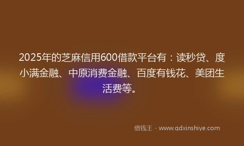 2025年的芝麻信用600借款平台有：读秒贷、度小满金融、中原消费金融、百度有钱花、美团生活费等。