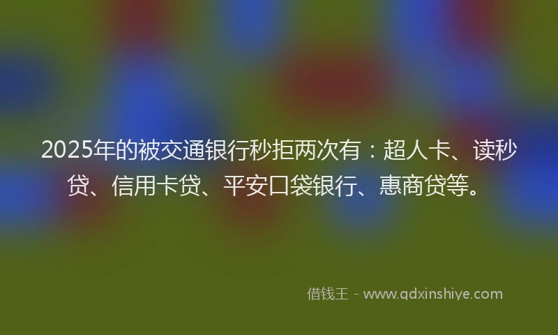 2025年的被交通银行秒拒两次有：超人卡、读秒贷、信用卡贷、平安口袋银行、惠商贷等。