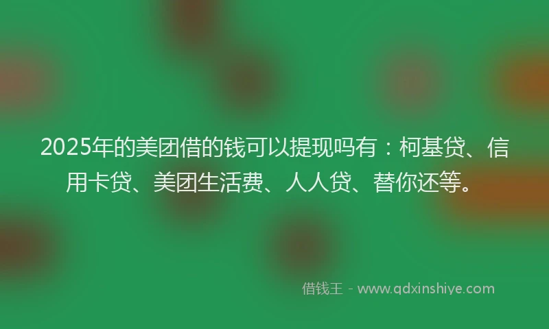 2025年的美团借的钱可以提现吗有：柯基贷、信用卡贷、美团生活费、人人贷、替你还等。