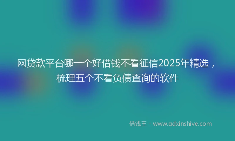 网贷款平台哪一个好借钱不看征信2025年精选，梳理五个不看负债查询的软件