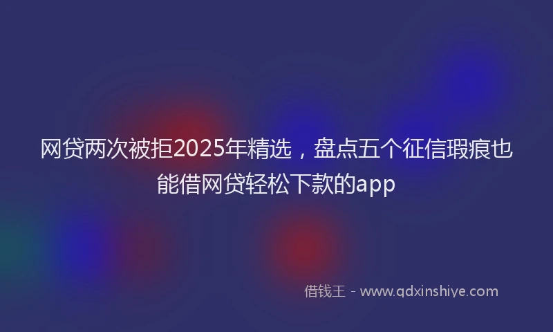 网贷两次被拒2025年精选，盘点五个征信瑕疵也能借网贷轻松下款的app