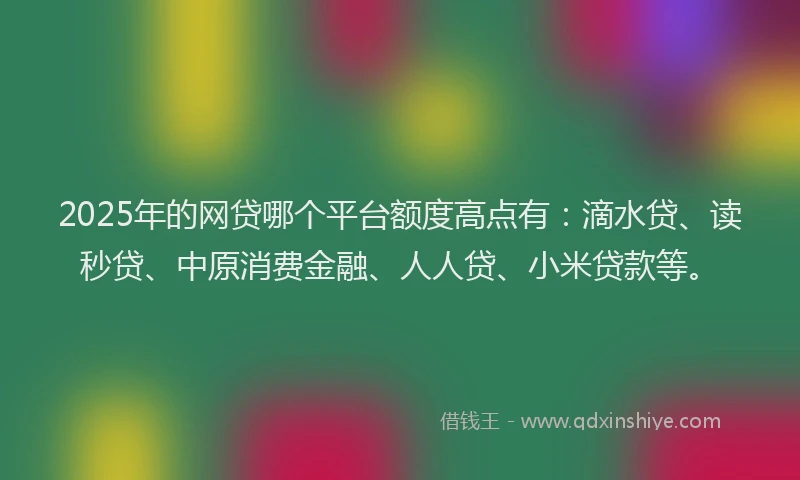 2025年的网贷哪个平台额度高点有：滴水贷、读秒贷、中原消费金融、人人贷、小米贷款等。