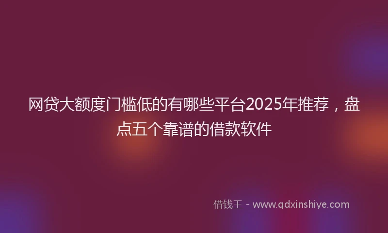 网贷大额度门槛低的有哪些平台2025年推荐，盘点五个靠谱的借款软件