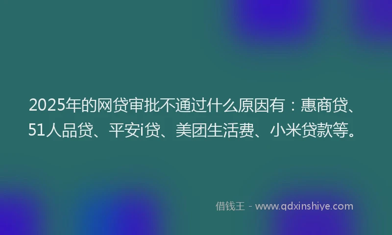 2025年的网贷审批不通过什么原因有：惠商贷、51人品贷、平安i贷、美团生活费、小米贷款等。