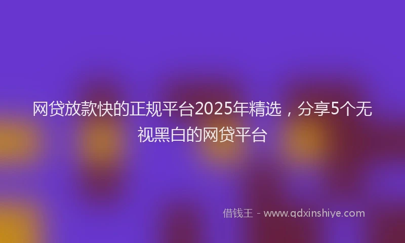 网贷放款快的正规平台2025年精选，分享5个无视黑白的网贷平台