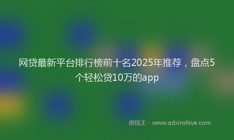 网贷最新平台排行榜前十名2025年推荐，盘点5个轻松贷10万的app