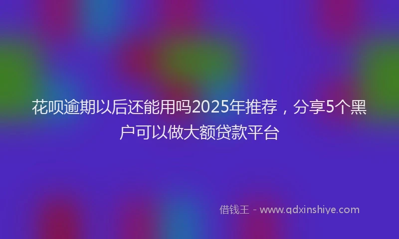 花呗逾期以后还能用吗2025年推荐，分享5个黑户可以做大额贷款平台