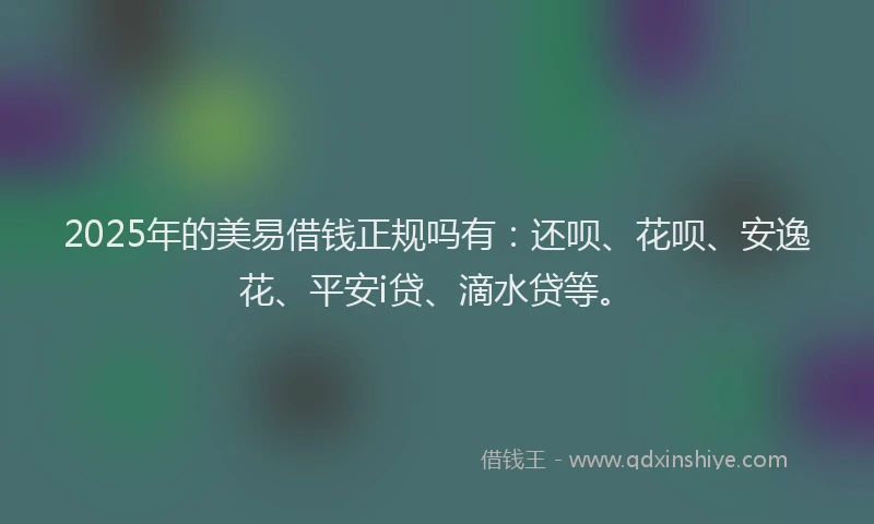 2025年的美易借钱正规吗有：还呗、花呗、安逸花、平安i贷、滴水贷等。