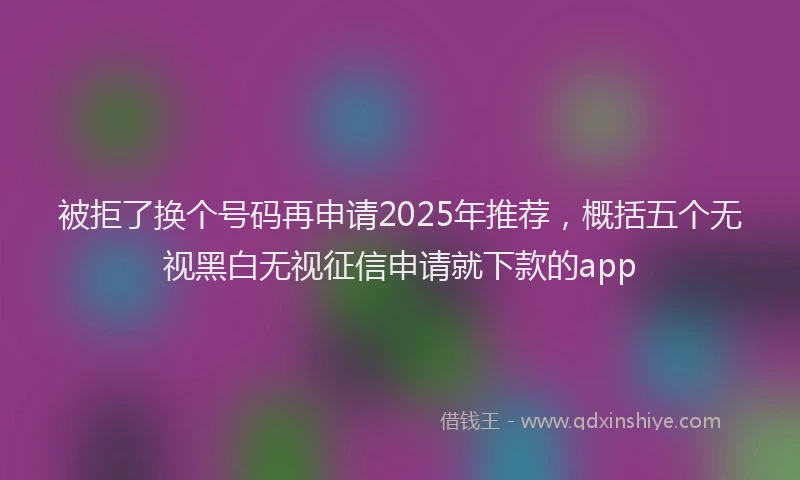 被拒了换个号码再申请2025年推荐，概括五个无视黑白无视征信申请就下款的app