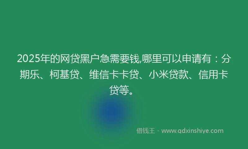 2025年的网贷黑户急需要钱,哪里可以申请有：分期乐、柯基贷、维信卡卡贷、小米贷款、信用卡贷等。