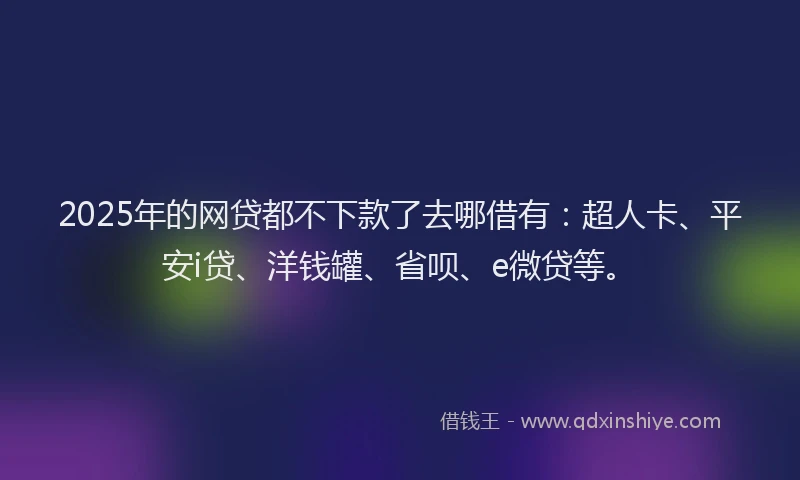 2025年的网贷都不下款了去哪借有：超人卡、平安i贷、洋钱罐、省呗、e微贷等。