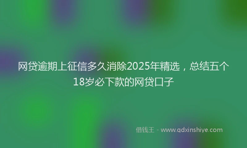 网贷逾期上征信多久消除2025年精选，总结五个18岁必下款的网贷口子