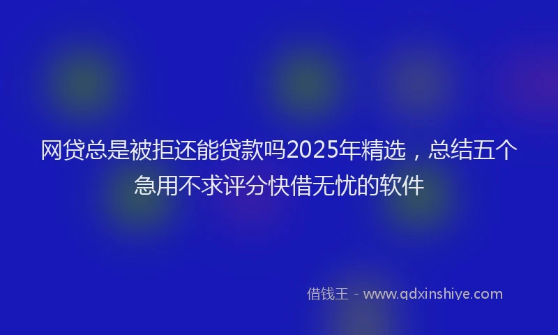 网贷总是被拒还能贷款吗2025年精选，总结五个急用不求评分快借无忧的软件